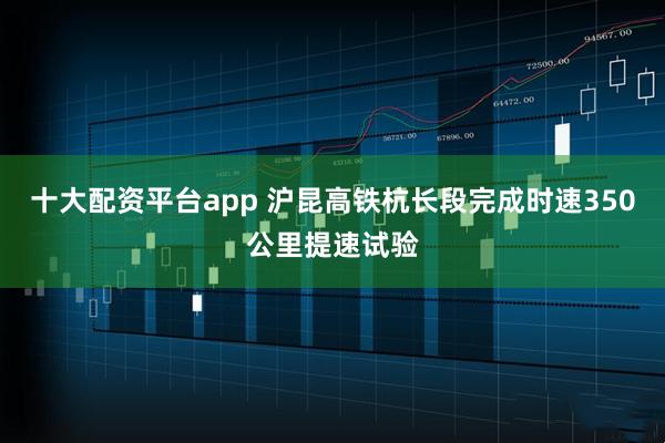 十大配资平台app 沪昆高铁杭长段完成时速350公里提速试验