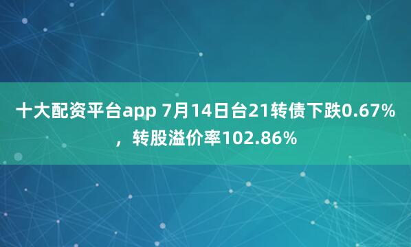 十大配资平台app 7月14日台21转债下跌0.67%，转股溢价率102.86%