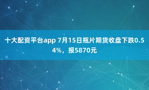 十大配资平台app 7月15日瓶片期货收盘下跌0.54%，报5870元