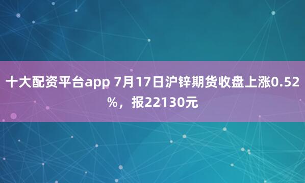 十大配资平台app 7月17日沪锌期货收盘上涨0.52%，报22130元