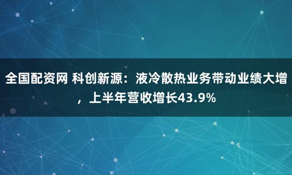 全国配资网 科创新源：液冷散热业务带动业绩大增，上半年营收增长43.9%