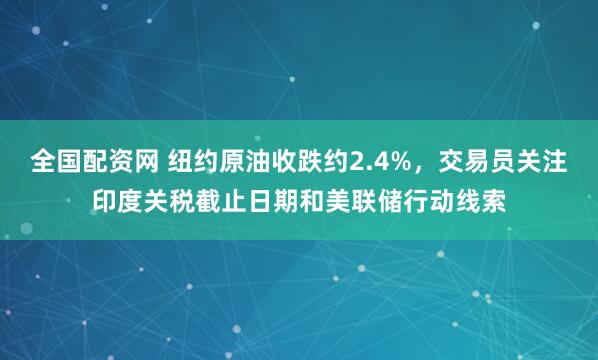 全国配资网 纽约原油收跌约2.4%，交易员关注印度关税截止日期和美联储行动线索