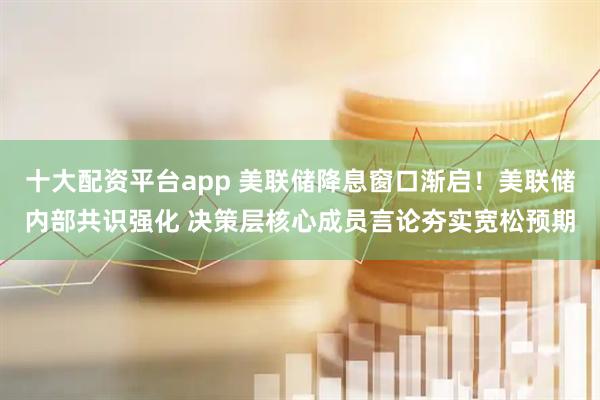 十大配资平台app 美联储降息窗口渐启！美联储内部共识强化 决策层核心成员言论夯实宽松预期