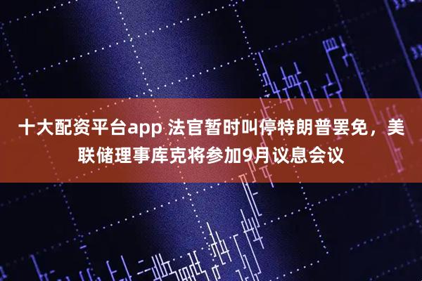 十大配资平台app 法官暂时叫停特朗普罢免，美联储理事库克将参加9月议息会议