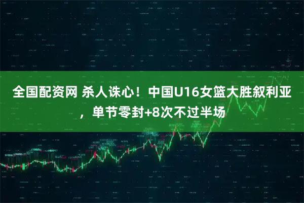 全国配资网 杀人诛心！中国U16女篮大胜叙利亚，单节零封+8次不过半场