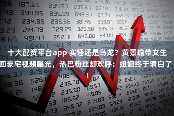 十大配资平台app 实锤还是乌龙？黄景瑜带女生回豪宅视频曝光，热巴粉丝却欢呼：姐姐终于清白了！