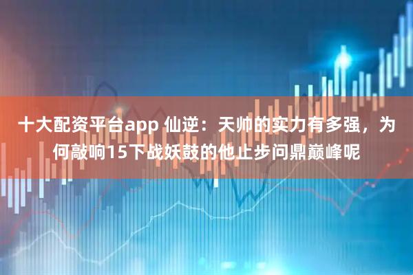 十大配资平台app 仙逆：天帅的实力有多强，为何敲响15下战妖鼓的他止步问鼎巅峰呢