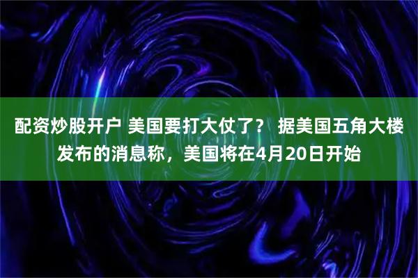 配资炒股开户 美国要打大仗了？ 据美国五角大楼发布的消息称，美国将在4月20日开始